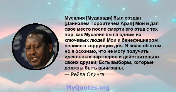 Мусалия [Мудавади] был создан [Даниэлем Тороитичем Арап] Мои и дал свое место после смерти его отца с тех пор, как Мусалия была одним из ключевых людей Мои и бенефициаром великого коррупции дня. Я знаю об этом, но я