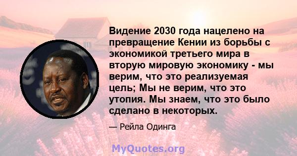 Видение 2030 года нацелено на превращение Кении из борьбы с экономикой третьего мира в вторую мировую экономику - мы верим, что это реализуемая цель; Мы не верим, что это утопия. Мы знаем, что это было сделано в