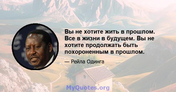 Вы не хотите жить в прошлом. Все в жизни в будущем. Вы не хотите продолжать быть похороненным в прошлом.