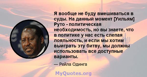 Я вообще не буду вмешиваться в суды. На данный момент [Уильям] Руто - политическая необходимость, но вы знаете, что в политике у нас есть слепая лояльность, и если мы хотим выиграть эту битву, мы должны использовать все 