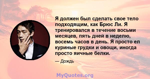 Я должен был сделать свое тело подходящим, как Брюс Ли. Я тренировался в течение восьми месяцев, пять дней в неделю, восемь часов в день. Я просто ел куриные грудки и овощи, иногда просто яичные белки.