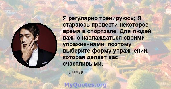 Я регулярно тренируюсь; Я стараюсь провести некоторое время в спортзале. Для людей важно наслаждаться своими упражнениями, поэтому выберите форму упражнений, которая делает вас счастливыми.