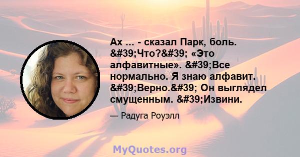 Ах ... - сказал Парк, боль. 'Что?' «Это алфавитные». 'Все нормально. Я знаю алфавит. 'Верно.' Он выглядел смущенным. 'Извини.