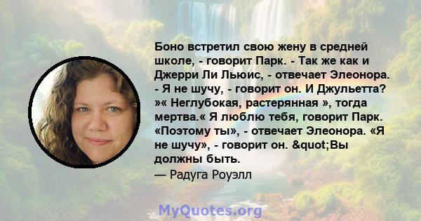 Боно встретил свою жену в средней школе, - говорит Парк. - Так же как и Джерри Ли Льюис, - отвечает Элеонора. - Я не шучу, - говорит он. И Джульетта? »« Неглубокая, растерянная », тогда мертва.« Я люблю тебя, говорит