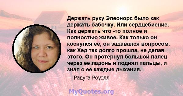 Держать руку Элеонорс было как держать бабочку. Или сердцебиение. Как держать что -то полное и полностью живое. Как только он коснулся ее, он задавался вопросом, как Хед так долго прошла, не делая этого. Он протернул