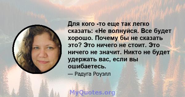 Для кого -то еще так легко сказать: «Не волнуйся. Все будет хорошо. Почему бы не сказать это? Это ничего не стоит. Это ничего не значит. Никто не будет удержать вас, если вы ошибаетесь.