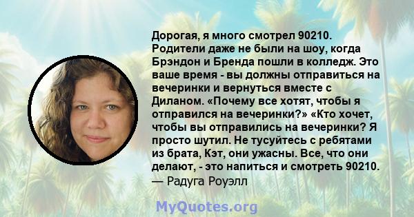 Дорогая, я много смотрел 90210. Родители даже не были на шоу, когда Брэндон и Бренда пошли в колледж. Это ваше время - вы должны отправиться на вечеринки и вернуться вместе с Диланом. «Почему все хотят, чтобы я