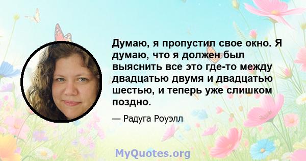 Думаю, я пропустил свое окно. Я думаю, что я должен был выяснить все это где-то между двадцатью двумя и двадцатью шестью, и теперь уже слишком поздно.