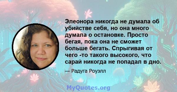 Элеонора никогда не думала об убийстве себя, но она много думала о остановке. Просто бегая, пока она не сможет больше бегать. Спрыгивая от чего -то такого высокого, что сарай никогда не попадал в дно.