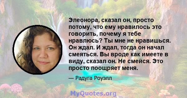 Элеонора, сказал он, просто потому, что ему нравилось это говорить, почему я тебе нравлюсь? Ты мне не нравишься. Он ждал. И ждал, тогда он начал смеяться. Вы вроде как имеете в виду, сказал он. Не смейся. Это просто