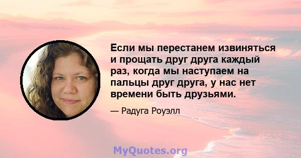 Если мы перестанем извиняться и прощать друг друга каждый раз, когда мы наступаем на пальцы друг друга, у нас нет времени быть друзьями.