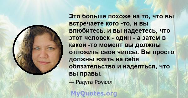 Это больше похоже на то, что вы встречаете кого -то, и вы влюбитесь, и вы надеетесь, что этот человек - один - а затем в какой -то момент вы должны отложить свои чипсы. Вы просто должны взять на себя обязательство и