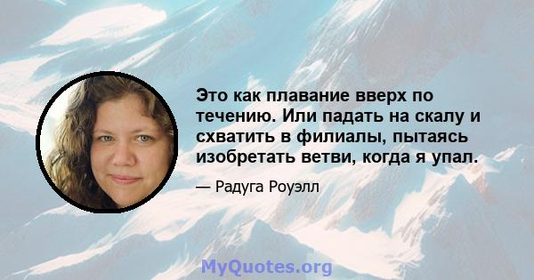 Это как плавание вверх по течению. Или падать на скалу и схватить в филиалы, пытаясь изобретать ветви, когда я упал.