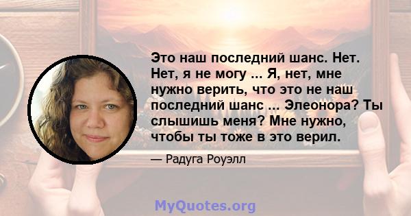 Это наш последний шанс. Нет. Нет, я не могу ... Я, нет, мне нужно верить, что это не наш последний шанс ... Элеонора? Ты слышишь меня? Мне нужно, чтобы ты тоже в это верил.