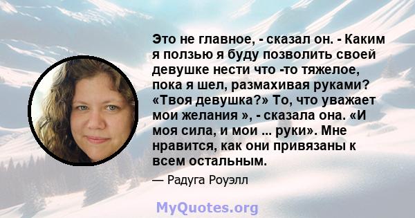 Это не главное, - сказал он. - Каким я ползью я буду позволить своей девушке нести что -то тяжелое, пока я шел, размахивая руками? «Твоя девушка?» То, что уважает мои желания », - сказала она. «И моя сила, и мои ...