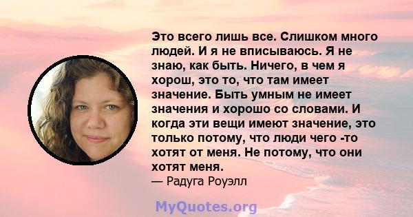 Это всего лишь все. Слишком много людей. И я не вписываюсь. Я не знаю, как быть. Ничего, в чем я хорош, это то, что там имеет значение. Быть умным не имеет значения и хорошо со словами. И когда эти вещи имеют значение,