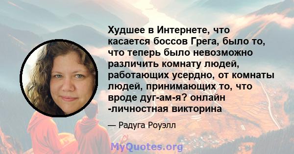 Худшее в Интернете, что касается боссов Грега, было то, что теперь было невозможно различить комнату людей, работающих усердно, от комнаты людей, принимающих то, что вроде дуг-ам-я? онлайн -личностная викторина