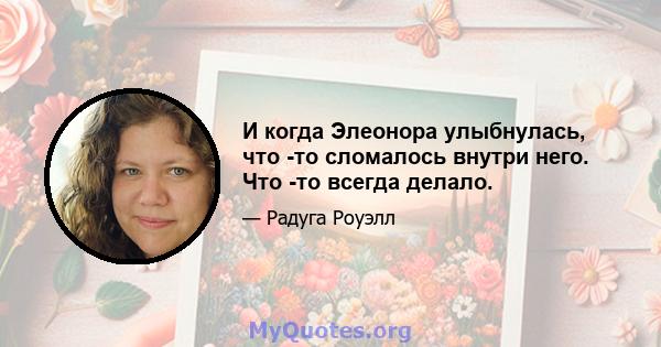 И когда Элеонора улыбнулась, что -то сломалось внутри него. Что -то всегда делало.