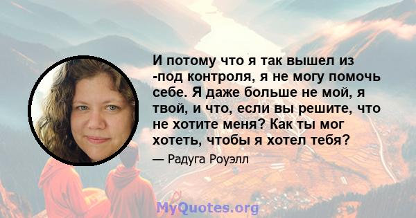 И потому что я так вышел из -под контроля, я не могу помочь себе. Я даже больше не мой, я твой, и что, если вы решите, что не хотите меня? Как ты мог хотеть, чтобы я хотел тебя?