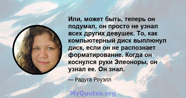 Или, может быть, теперь он подумал, он просто не узнал всех других девушек. То, как компьютерный диск выплюнул диск, если он не распознает форматирование. Когда он коснулся руки Элеоноры, он узнал ее. Он знал.