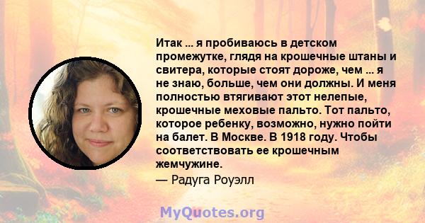 Итак ... я пробиваюсь в детском промежутке, глядя на крошечные штаны и свитера, которые стоят дороже, чем ... я не знаю, больше, чем они должны. И меня полностью втягивают этот нелепые, крошечные меховые пальто. Тот