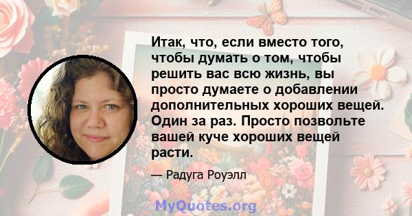 Итак, что, если вместо того, чтобы думать о том, чтобы решить вас всю жизнь, вы просто думаете о добавлении дополнительных хороших вещей. Один за раз. Просто позвольте вашей куче хороших вещей расти.