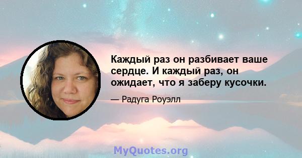 Каждый раз он разбивает ваше сердце. И каждый раз, он ожидает, что я заберу кусочки.