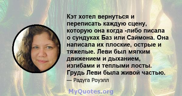 Кэт хотел вернуться и переписать каждую сцену, которую она когда -либо писала о сундуках Баз или Саймона. Она написала их плоские, острые и тяжелые. Леви был мягким движением и дыханием, изгибами и теплыми лосты. Грудь