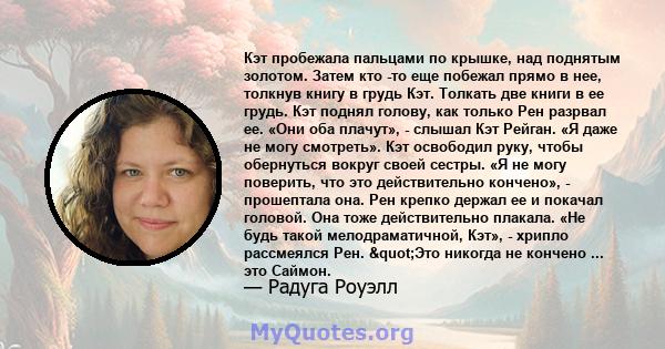 Кэт пробежала пальцами по крышке, над поднятым золотом. Затем кто -то еще побежал прямо в нее, толкнув книгу в грудь Кэт. Толкать две книги в ее грудь. Кэт поднял голову, как только Рен разрвал ее. «Они оба плачут», -