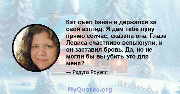 Кэт съел банан и держался за свой взгляд. Я дам тебе луну прямо сейчас, сказала она. Глаза Левиса счастливо вспыхнули, и он заставил бровь. Да, но не могли бы вы убить это для меня?