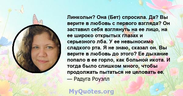 Линкольн? Она (Бет) спросила. Да? Вы верите в любовь с первого взгляда? Он заставил себя взглянуть на ее лицо, на ее широко открытых глазах и серьезного лба. У ее невыносимо сладкого рта. Я не знаю, сказал он. Вы верите 