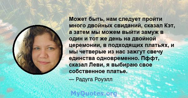 Может быть, нам следует пройти много двойных свиданий, сказал Кэт, а затем мы можем выйти замуж в один и тот же день на двойной церемонии, в подходящих платьях, и мы четверые из нас зажгут свечу единства одновременно.