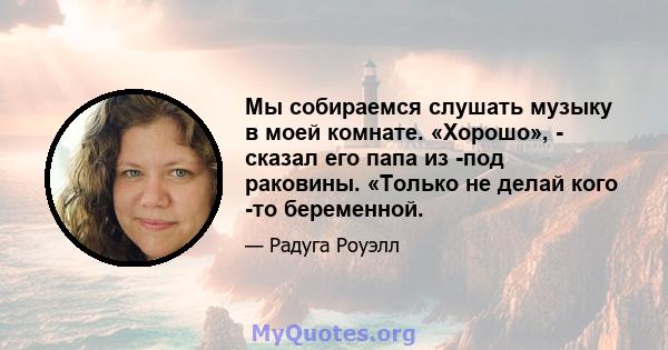 Мы собираемся слушать музыку в моей комнате. «Хорошо», - сказал его папа из -под раковины. «Только не делай кого -то беременной.