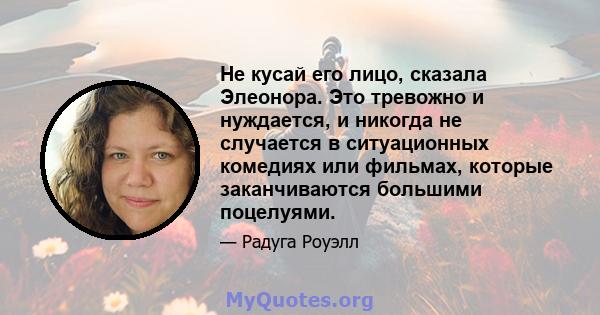 Не кусай его лицо, сказала Элеонора. Это тревожно и нуждается, и никогда не случается в ситуационных комедиях или фильмах, которые заканчиваются большими поцелуями.