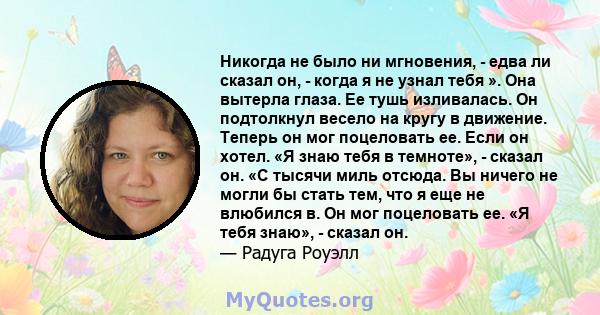 Никогда не было ни мгновения, - едва ли сказал он, - когда я не узнал тебя ». Она вытерла глаза. Ее тушь изливалась. Он подтолкнул весело на кругу в движение. Теперь он мог поцеловать ее. Если он хотел. «Я знаю тебя в