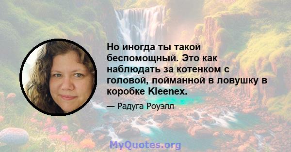 Но иногда ты такой беспомощный. Это как наблюдать за котенком с головой, пойманной в ловушку в коробке Kleenex.