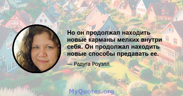 Но он продолжал находить новые карманы мелких внутри себя. Он продолжал находить новые способы предавать ее.