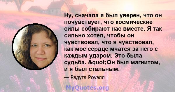 Ну, сначала я был уверен, что он почувствует, что космические силы собирают нас вместе. Я так сильно хотел, чтобы он чувствовал, что я чувствовал, как мое сердце мчатся за него с каждым ударом. Это была судьба. "Он 