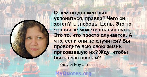 О чем он должен был уклониться, правда? Чего он хотел? ... любовь. Цель. Это то, что вы не можете планировать. Это то, что просто случается. А что, если они не случится? Вы проводите всю свою жизнь, приковавшую их? Жду, 