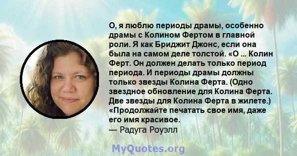 О, я люблю периоды драмы, особенно драмы с Колином Фертом в главной роли. Я как Бриджит Джонс, если она была на самом деле толстой. «О ... Колин Ферт. Он должен делать только период периода. И периоды драмы должны