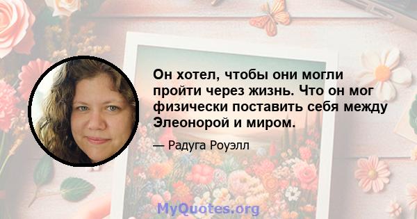 Он хотел, чтобы они могли пройти через жизнь. Что он мог физически поставить себя между Элеонорой и миром.