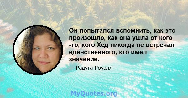 Он попытался вспомнить, как это произошло, как она ушла от кого -то, кого Хед никогда не встречал единственного, кто имел значение.