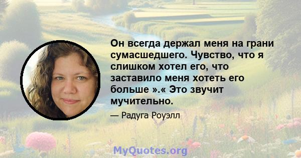 Он всегда держал меня на грани сумасшедшего. Чувство, что я слишком хотел его, что заставило меня хотеть его больше ».« Это звучит мучительно.