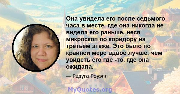 Она увидела его после седьмого часа в месте, где она никогда не видела его раньше, неся микроскоп по коридору на третьем этаже. Это было по крайней мере вдвое лучше, чем увидеть его где -то, где она ожидала.