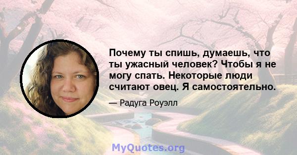 Почему ты спишь, думаешь, что ты ужасный человек? Чтобы я не могу спать. Некоторые люди считают овец. Я самостоятельно.