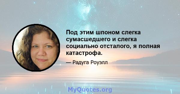 Под этим шпоном слегка сумасшедшего и слегка социально отсталого, я полная катастрофа.