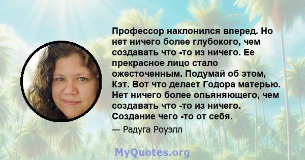 Профессор наклонился вперед. Но нет ничего более глубокого, чем создавать что -то из ничего. Ее прекрасное лицо стало ожесточенным. Подумай об этом, Кэт. Вот что делает Годора матерью. Нет ничего более опьяняющего, чем