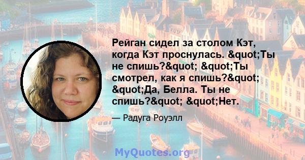 Рейган сидел за столом Кэт, когда Кэт проснулась. "Ты не спишь?" "Ты смотрел, как я спишь?" "Да, Белла. Ты не спишь?" "Нет.