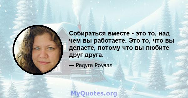 Собираться вместе - это то, над чем вы работаете. Это то, что вы делаете, потому что вы любите друг друга.