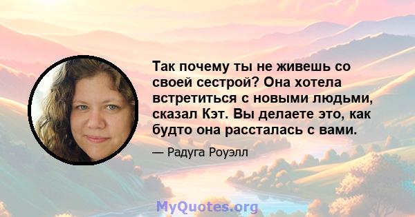 Так почему ты не живешь со своей сестрой? Она хотела встретиться с новыми людьми, сказал Кэт. Вы делаете это, как будто она рассталась с вами.